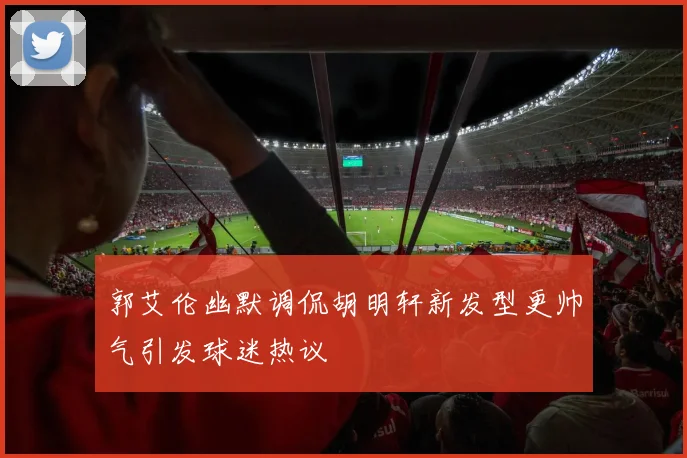 郭艾伦幽默调侃胡明轩新发型更帅气引发球迷热议