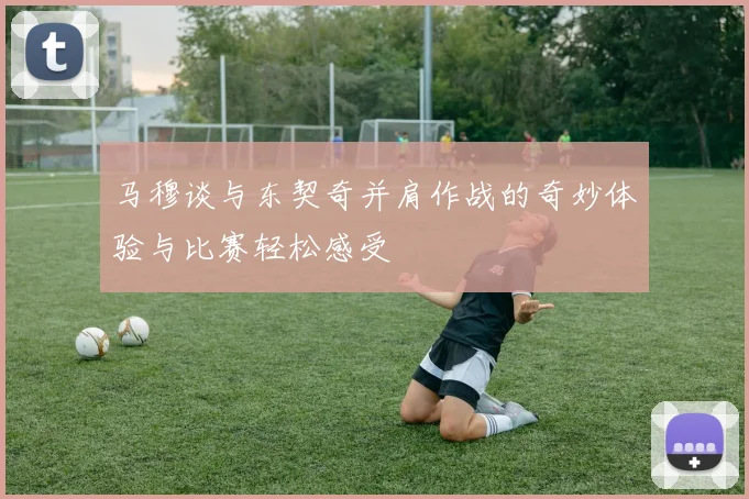 马穆谈与东契奇并肩作战的奇妙体验与比赛轻松感受
